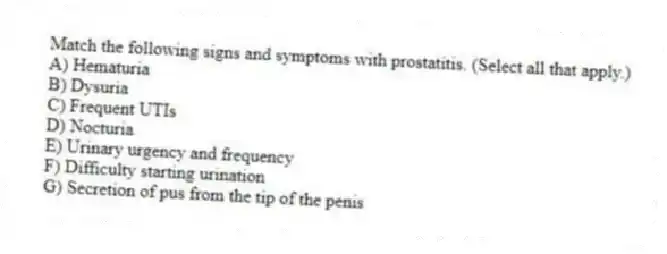Match the following signs and symptoms with prostatitis. (Select all that apply.)
A) Hematuria
B) Dysuria
C) Frequent UTIs
D) Nocturia
E) Urinary urgency and frequency
F) Difficulty starting urination
G) Secretion of pus from the tip of the penis