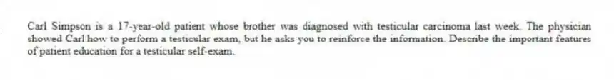 Carl Simpson is a 17-year-old patient whose brother was diagnosed with testicular carcinoma last week. The physician showed Carl how to perform a testicular exam, but he asks you to reinforce the information. Describe the important features of patient education for a testicular self-exam.