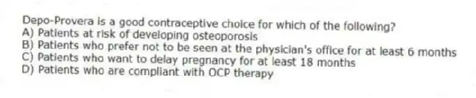 Depo-Provera is a good contraceptive choice for which of the following?
A) Patients at risk of developing osteoporosis
B) Patients who prefer not to be seen at the physician's office for at least 6 months
C) Patients who want to delay pregnancy for at least 18 months
D) Patients who are compliant with OCP therapy