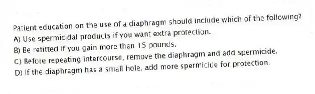 Patient education on the use of a diaphragm should include which of the following?
A) Use spermicidal products if you want extra protection.
B) Be refitted if you gain more than 15 pounds.
C) Before repeating intercourse, remove the diaphragm and add spermicide.
D) If the diaphragm has a small hole, add more spermicide for protection.