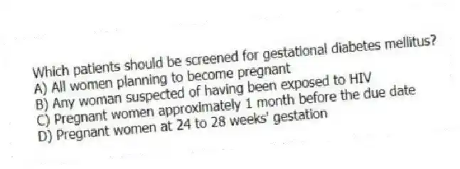 Which patients should be screened for gestational diabetes mellitus?
A) All women planning to become pregnant
B) Any woman suspected of having been exposed to HIV
C) Pregnant women approximately 1 month before the due date
D) Pregnant women at 24 to 28 weeks' gestation