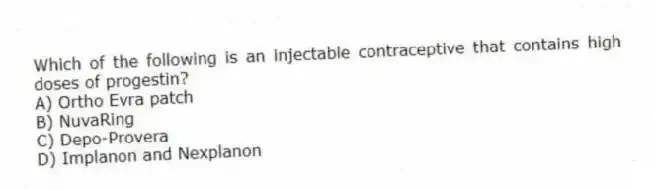 Which of the following is an injectable contraceptive that contains high doses of progestin?
A) Ortho Evra patch
B) NuvaRing
C) Depo-Provera
D) Implanon and Nexplanon