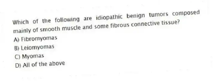 Which of the following are idiopathic benign tumors composed mainly of smooth muscle and some fibrous connective tissue?
A) Fibromyomas
B) Leiomyomas
C) Myomas
D) All of the above