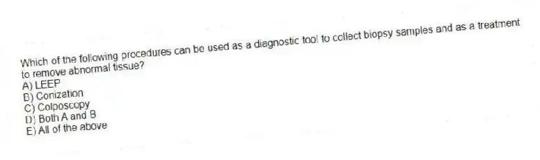Which of the following procedures can be used as a diagnostic tool to collect biopsy samples and as a treatment to remove abnormal tissue?
A) LEEP
B) Conization
C) Colposcopy
D) Both A and B
E) All of the above