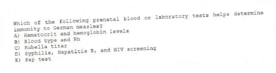 Which of the following prenatal blood or laboratory tests helps determine immunity to German measles?
A) Hematocrit and hemoglobin levels
B) Blood type and Rh
C) Rubella titer
D) Syphilis, Hepatitis B, and HIV screening
E) Pap test