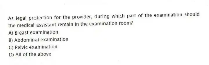 As legal protection for the provider, during which part of the examination should the medical assistant remain in the examination room?
A) Breast examination
B) Abdominal examination
C) Pelvic examination
D) All of the above