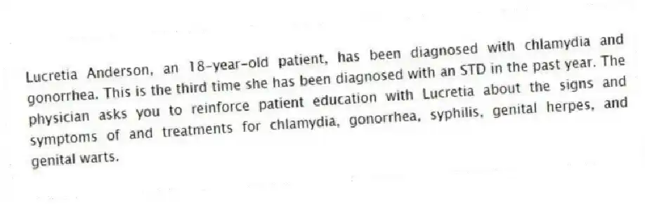 Lucretia Anderson, an 18-year-old patient, has been diagnosed with chlamydia and gonorrhea. This is the third time she has been diagnosed with an STD in the past year. The physician asks you to reinforce patient education with Lucretia about the signs and symptoms of and treatments for chlamydia, gonorrhea, syphilis, genital herpes, and genital warts.
