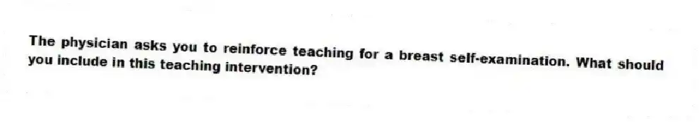 The physician asks you to reinforce teaching for a breast self-examination. What should you include in this teaching intervention?