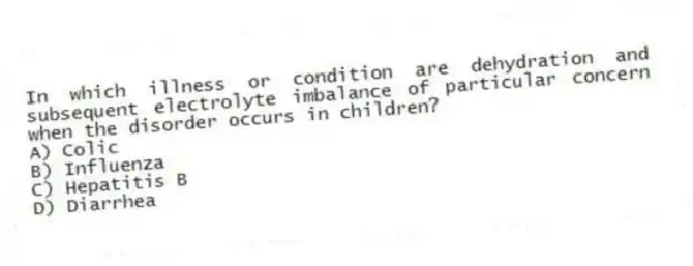 In which illness or condition are dehydration and subsequent electrolyte imbalance of particular concern when the disorder occurs in children?
A) Colic
B) Influenza
C) Hepatitis B
D) Diarrhea
