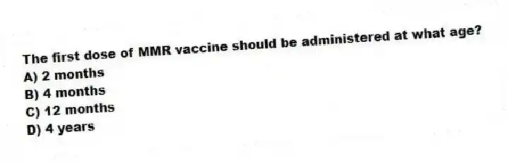 The first dose of MMR vaccine should be administered at what age?
A) 2 months
B) 4 months
C) 12 months
D) 4 years
