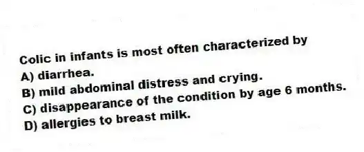 Colic in infants is most often characterized by
A) diarrhea.
B) mild abdominal distress and crying.
C) disappearance of the condition by age 6 months.
D) allergies to breast milk.