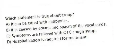 Which statement is true about croup?
A) It can be cured with antibiotics.
B) It is caused by edema and spasm of the vocal cords.
C) Symptoms are relieved with OTC cough syrup.
D) Hospitalization is required for treatment.