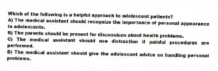 Which of the following is a helpful approach to adolescent patients?
A) The medical assistant should recognize the importance of personal appearance to adolescents.
B) The parents should be present for discussions about health problems.
C) The medical assistant should use distraction if painful procedures are performed.
D) The medical assistant should give the adolescent advice on handling personal problems.