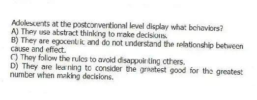 Adolescents at the postconventional level display what behaviors?
A) They use abstract thinking to make decisions.
B) They are egocentric and do not understand the relationship between cause and effect.
C) They follow the rules to avoid disappointing others.
D) They are learning to consider the greatest good for the greatest number when making decisions.