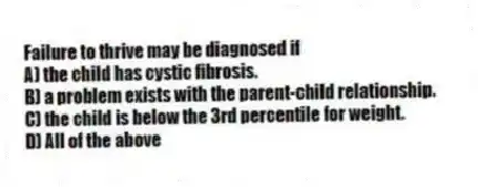 Failure to thrive may be diagnosed if
A) the child has cystic fibrosis.
B) a problem exists with the parent-child relationship.
C) the child is below the 3rd percentile for weight.
D) All of the above