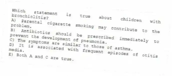 Which statement is true about children with bronchiolitis?
A) Parental cigarette smoking may contribute to the problem.
B) Antibiotics should be prescribed immediately to prevent the development of pneumonia.
C) The symptoms are similar to those of asthma.
D) It is associated with frequent episodes of otitis media.
E) Both A and C are true.