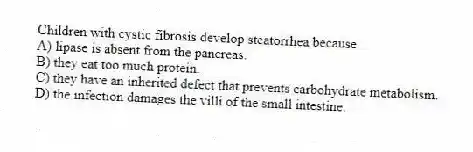 Children with cystic fibrosis develop steatorrhea because
A) lipase is absent from the pancreas.
B) they eat too much protein.
C) they have an inherited defect that prevents carbohydrate metabolism.
D) the infection damages the villi of the small intestine.