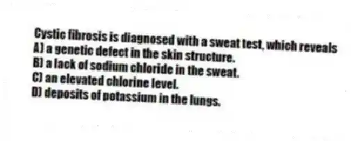 Cystic fibrosis is diagnosed with a sweat test, which reveals
A) a genetic defect in the skin structure.
B) a lack of sodium chloride in the sweat.
C) an elevated chlorine level.
D) deposits of potassium in the lungs.