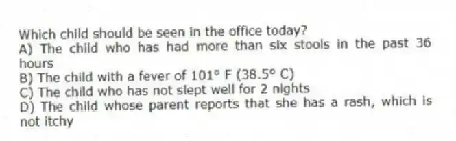 Which child should be seen in the office today?
A) The child who has had more than six stools in the past 36 hours
B) The child with a fever of 101° F (38.5° C)
C) The child who has not slept well for 2 nights
D) The child whose parent reports that she has a rash, which is not itchy