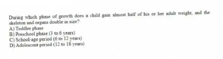 During which phase of growth does a child gain almost half of his or her adult weight, and the skeleton and organs double in size?
A) Toddler phase
B) Preschool phase (3 to 6 years)
C) School-age period (6 to 12 years)
D) Adolescent period (12 to 18 years)