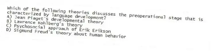 Which of the following theories discusses the preoperational stage that is characterized by language development?
A) Jean Piaget's developmental theory
B) Lawrence Kohlberg's theory
C) Psychosocial approach of Erik Erikson
D) Sigmund Freud's theory about human behavior