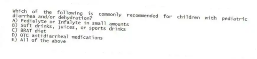 Which of the following is commonly recommended for children with pediatric diarrhea and/or dehydration?
A) Pedialyte or Infalyte in small amounts
B) Soft drinks, juices, or sports drinks
C) BRAT diet
D) OTC antidiarrheal medications
E) All of the above