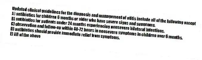 Updated clinical guidelines for the diagnosis and management of otitis include all of the following except
A) antibiotics for children 6 months or older who have severe signs and symptoms.
B) antibiotics for patients under 24 months experiencing nonsevere bilateral infections.
C) observation and follow-up within 48-72 hours in nonsevere symptoms in children over 6 months.
D) antibiotics should provide immediate relief from symptoms.
E) All of the above