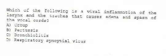Which of the following is a viral inflammation of the larynx and the trachea that causes edema and spasm of the vocal cords?
A) Croup
B) Pertussis
C) Bronchiolitis
D) Respiratory syncytial virus