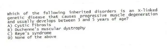 Which of the following inherited disorders is an X-linked genetic disease that causes progressive muscle degeneration and usually develops between 3 and 5 years of age?
A) Cystic fibrosis
B) Duchenne's muscular dystrophy
C) Reye's syndrome
D) None of the above
