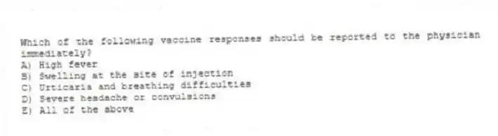 Which of the following vaccine responses should be reported to the physician immediately?
A) High fever
B) Swelling at the site of injection
C) Urticaria and breathing difficulties
D) Severe headache or convulsions
E) All of the above