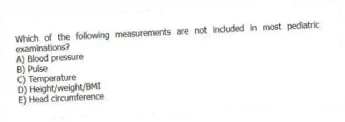 Which of the following measurements are not included in most pediatric examinations?
A) Blood pressure
B) Pulse
C) Temperature
D) Height/weight/BMI
E) Head circumference