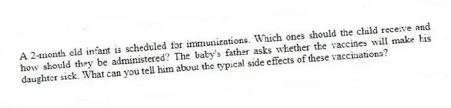 A 2-month-old infant is scheduled for immunizations. Which ones should the child receive and how should they be administered? The baby's father asks whether the vaccines will make his daughter sick. What can you tell him about the typical side effects of these vaccinations?