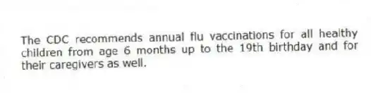 The CDC recommends annual flu vaccinations for all healthy children from age 6 months up to the 19th birthday and for their caregivers as well.