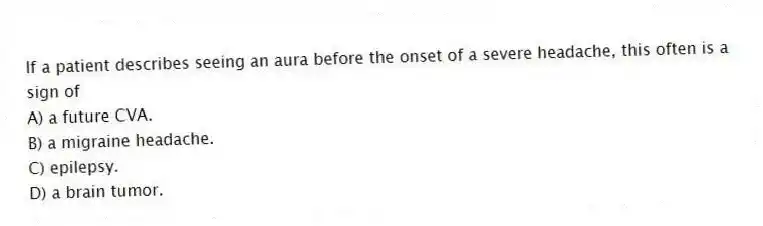 If a patient describes seeing an aura before the onset of a severe headache, this often is a sign of
A) a future CVA.
B) a migraine headache.
C) epilepsy.
D) a brain tumor.