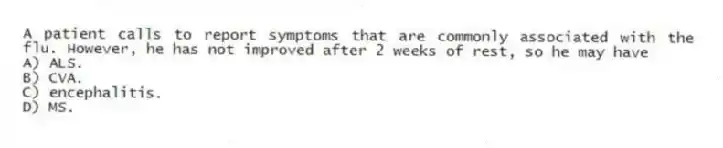 A patient calls to report symptoms that are commonly associated with the flu. However, he has not improved after 2 weeks of rest, so he may have
A) ALS.
B) CVA.
C) encephalitis.
D) MS.