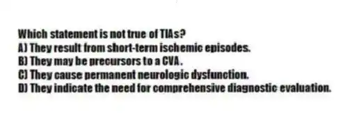 Which statement is not true of TIAs?
A) They result from short-term ischemic episodes.
B) They may be precursors to a CVA.
C) They cause permanent neurologic dysfunction.
D) They indicate the need for comprehensive diagnostic evaluation.