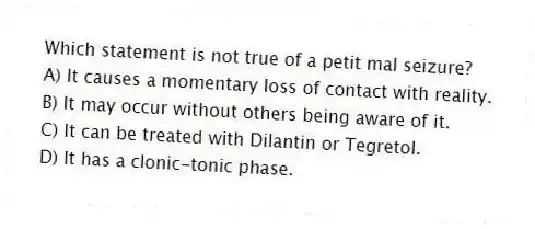 Which statement is not true of a petit mal seizure?
A) It causes a momentary loss of contact with reality.
B) It may occur without others being aware of it.
C) It can be treated with Dilantin or Tegretol.
D) It has a clonic-tonic phase.