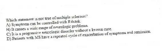 Which statement is not true of multiple sclerosis?
A) Symptoms can be controlled with Rilutek.
B) It causes a wide range of neurologic problems.
C) It is a progressive neurologic disorder without a known cure.
D) Patients with MS have a repeated cycle of exacerbation of symptoms and remission.