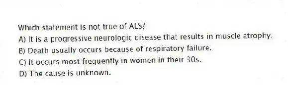 Which statement is not true of ALS?
A) It is a progressive neurologic disease that results in muscle atrophy.
B) Death usually occurs because of respiratory failure.
C) It occurs most frequently in women in their 30s.
D) The cause is unknown.