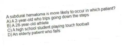 A subdural hematoma is more likely to occur in which patient?
A) A 2-year-old who trips going down the steps
B) A 28-year-old athlete
C) A high school student playing touch football
D) An elderly patient who falls
