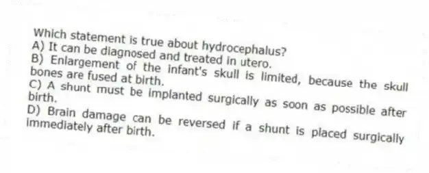 Which statement is true about hydrocephalus?
A) It can be diagnosed and treated in utero.
B) Enlargement of the infant's skull is limited, because the skull bones are fused at birth.
C) A shunt must be implanted surgically as soon as possible after birth.
D) Brain damage can be reversed if a shunt is placed surgically immediately after birth.