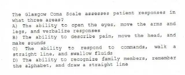 The Glasgow Coma Scale assesses patient responses in what three areas?
A) The ability to open the eyes, move the arms and legs, and verbalize responses
B) The ability to describe pain, move the head, and make sounds
C) The ability to respond to commands, walk a straight line, and swallow fluids
D) The ability to recognize family members, remember the alphabet, and draw a straight line