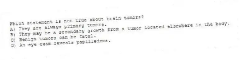 Which statement is not true about brain tumors?
A) They are always primary tumors.
B) They may be a secondary growth from a tumor located elsewhere in the body.
C) Benign tumors can be fatal.
D) An eye exam reveals papilledema.