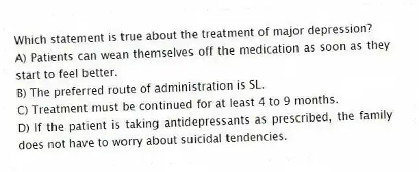 Which statement is true about the treatment of major depression?
A) Patients can wean themselves off the medication as soon as they start to feel better.
B) The preferred route of administration is SL.
C) Treatment must be continued for at least 4 to 9 months.
D) If the patient is taking antidepressants as prescribed, the family does not have to worry about suicidal tendencies.