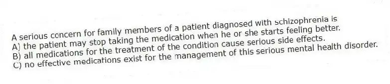 A serious concern for family members of a patient diagnosed with schizophrenia is
A) the patient may stop taking the medication when he or she starts feeling better.
B) all medications for the treatment of the condition cause serious side effects.
C) no effective medications exist for the management of this serious mental health disorder.
