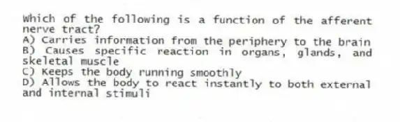 Which of the following is a function of the afferent nerve tract?
A) Carries information from the periphery to the brain
B) Causes specific reaction in organs, glands, and skeletal muscle
C) Keeps the body running smoothly
D) Allows the body to react instantly to both external and internal stimuli