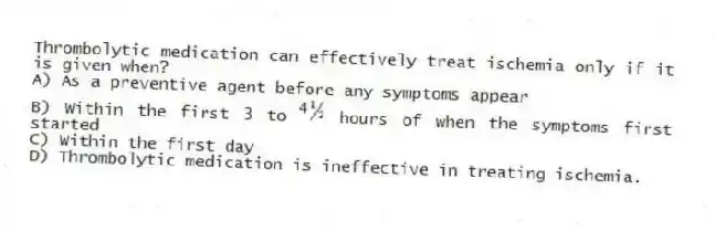 Thrombolytic medication can effectively treat ischemia only if it is given when?
A) As a preventive agent before any symptoms appear
B) Within the first 3 to hours of when the symptoms first started
C) Within the first day
D) Thrombolytic medication is ineffective in treating ischemia.