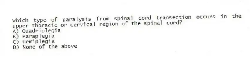 Which type of paralysis from spinal cord transection occurs in the upper thoracic or cervical region of the spinal cord?
A) Quadriplegia
B) Paraplegia
C) Hemiplegia
D) None of the above
