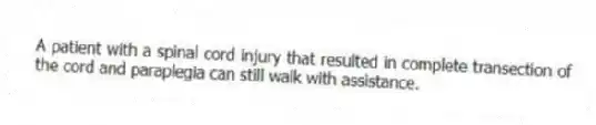 A patient with a spinal cord injury that resulted in complete transection of the cord and paraplegia can still walk with assistance.