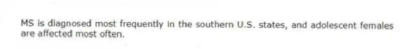 MS is diagnosed most frequently in the southern U.S. states, and adolescent females are affected most often.